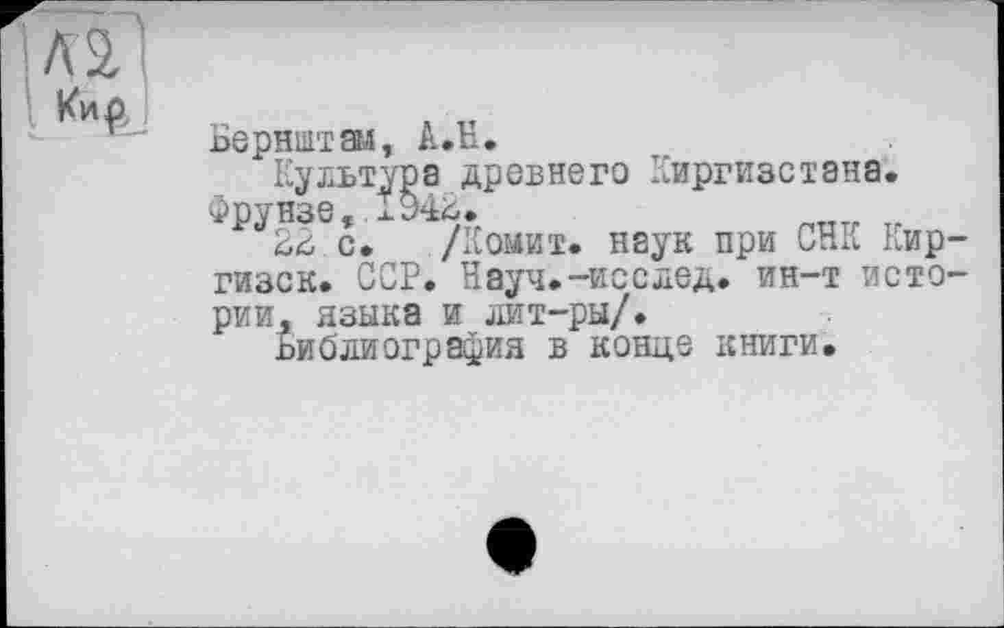 ﻿Бернштам, А.Н.
Культура древнего Киргизстана. Фрунзе, ІУ42.
22 с. /Комит. наук при СНК Кир гизск. ССР. Науч.~исслед. ин-т исто рии, языка и лит-ры/.
Библиография в конце книги.